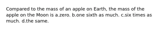 Compared to the mass of an apple on Earth, the mass of the apple on the Moon is a.zero. b.one sixth as much. c.six times as much. d.the same.