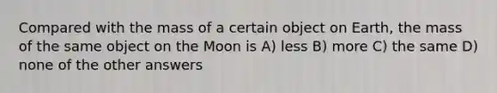 Compared with the mass of a certain object on Earth, the mass of the same object on the Moon is A) less B) more C) the same D) none of the other answers