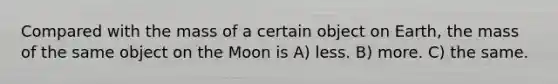 Compared with the mass of a certain object on Earth, the mass of the same object on the Moon is A) less. B) more. C) the same.