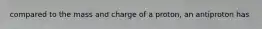 compared to the mass and charge of a proton, an antiproton has