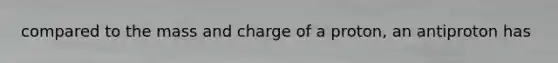 compared to the mass and charge of a proton, an antiproton has