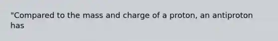 "Compared to the mass and charge of a proton, an antiproton has