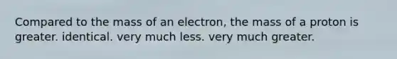 Compared to the mass of an electron, the mass of a proton is greater. identical. very much less. very much greater.