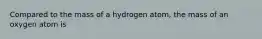 Compared to the mass of a hydrogen atom, the mass of an oxygen atom is