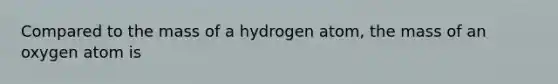 Compared to the mass of a hydrogen atom, the mass of an oxygen atom is