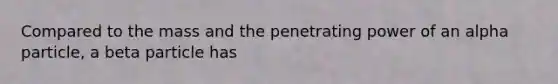 Compared to the mass and the penetrating power of an alpha particle, a beta particle has