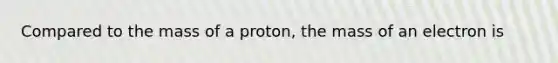 Compared to the mass of a proton, the mass of an electron is