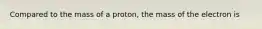 Compared to the mass of a proton, the mass of the electron is