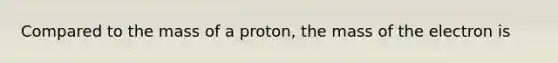 Compared to the mass of a proton, the mass of the electron is