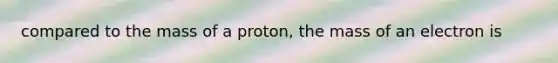 compared to the mass of a proton, the mass of an electron is