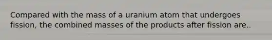 Compared with the mass of a uranium atom that undergoes fission, the combined masses of the products after fission are..