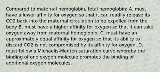 Compared to maternal hemoglobin, fetal hemoglobin: A. must have a lower affinity for oxygen so that it can readily release its CO2 back into the maternal circulation to be expelled from the body B. must have a higher affinity for oxygen so that it can take oxygen away from maternal hemoglobin. C. must have an approximately equal affinity for oxygen so that its ability to discard CO2 is not compromised by its affinity for oxygen. D. must follow a Michaelis-Menten saturation curve whereby the binding of one oxygen molecule promotes the binding of additional oxygen molecules.