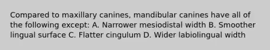 Compared to maxillary canines, mandibular canines have all of the following except: A. Narrower mesiodistal width B. Smoother lingual surface C. Flatter cingulum D. Wider labiolingual width