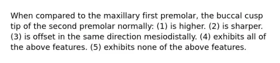 When compared to the maxillary first premolar, the buccal cusp tip of the second premolar normally: (1) is higher. (2) is sharper. (3) is offset in the same direction mesiodistally. (4) exhibits all of the above features. (5) exhibits none of the above features.