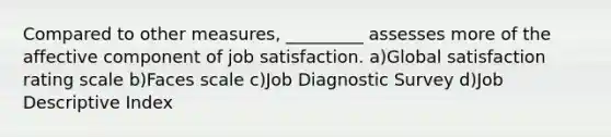 Compared to other measures, _________ assesses more of the affective component of job satisfaction. a)Global satisfaction rating scale b)Faces scale c)Job Diagnostic Survey d)Job Descriptive Index