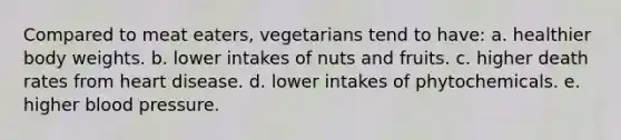 Compared to meat eaters, vegetarians tend to have: a. healthier body weights. b. lower intakes of nuts and fruits. c. higher death rates from heart disease. d. lower intakes of phytochemicals. e. higher blood pressure.