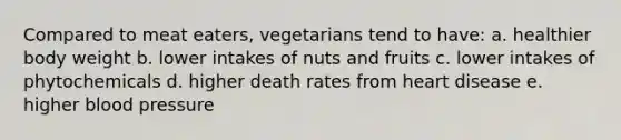 Compared to meat eaters, vegetarians tend to have: a. healthier body weight b. lower intakes of nuts and fruits c. lower intakes of phytochemicals d. higher death rates from heart disease e. higher blood pressure