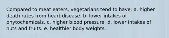 Compared to meat eaters, vegetarians tend to have:​ a. ​higher death rates from heart disease. b. ​lower intakes of phytochemicals. c. ​higher blood pressure. d. ​lower intakes of nuts and fruits. e. ​healthier body weights.