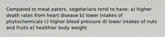 Compared to meat eaters, vegetarians tend to have: a) higher death rates from heart disease b) lower intakes of phytochemicals c) higher blood pressure d) lower intakes of nuts and fruits e) healthier body weight