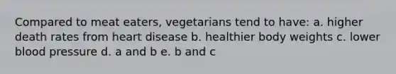 Compared to meat eaters, vegetarians tend to have: a. higher death rates from heart disease b. healthier body weights c. lower blood pressure d. a and b e. b and c