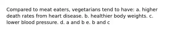 Compared to meat eaters, vegetarians tend to have: a. higher death rates from heart disease. b. healthier body weights. c. lower blood pressure. d. a and b e. b and c