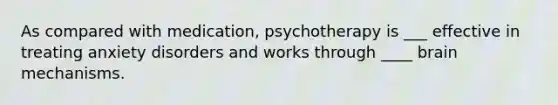 As compared with medication, psychotherapy is ___ effective in treating anxiety disorders and works through ____ brain mechanisms.