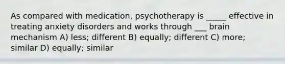 As compared with medication, psychotherapy is _____ effective in treating anxiety disorders and works through ___ brain mechanism A) less; different B) equally; different C) more; similar D) equally; similar