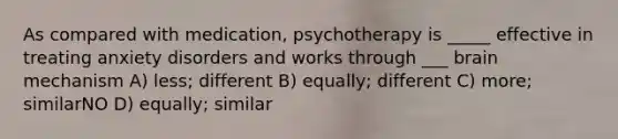 As compared with medication, psychotherapy is _____ effective in treating anxiety disorders and works through ___ brain mechanism A) less; different B) equally; different C) more; similarNO D) equally; similar