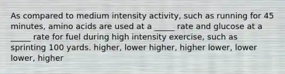 As compared to medium intensity activity, such as running for 45 minutes, amino acids are used at a _____ rate and glucose at a _____ rate for fuel during high intensity exercise, such as sprinting 100 yards. higher, lower higher, higher lower, lower lower, higher