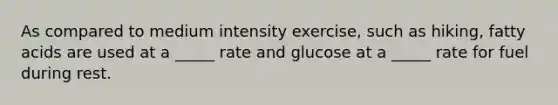 As compared to medium intensity exercise, such as hiking, fatty acids are used at a _____ rate and glucose at a _____ rate for fuel during rest.