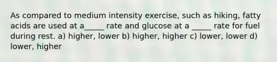 As compared to medium intensity exercise, such as hiking, fatty acids are used at a_____ rate and glucose at a _____ rate for fuel during rest. a) higher, lower b) higher, higher c) lower, lower d) lower, higher