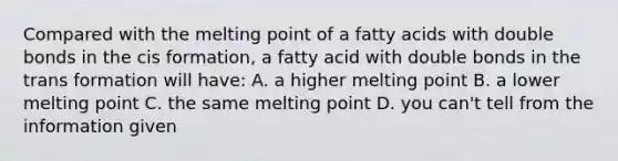 Compared with the melting point of a fatty acids with double bonds in the cis formation, a fatty acid with double bonds in the trans formation will have: A. a higher melting point B. a lower melting point C. the same melting point D. you can't tell from the information given