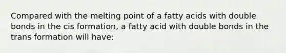 Compared with the melting point of a fatty acids with double bonds in the cis formation, a fatty acid with double bonds in the trans formation will have: