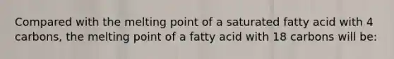 Compared with the melting point of a saturated fatty acid with 4 carbons, the melting point of a fatty acid with 18 carbons will be: