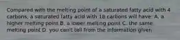 Compared with the melting point of a saturated fatty acid with 4 carbons, a saturated fatty acid with 18 carbons will have: A. a higher melting point B. a lower melting point C. the same melting point D. you can't tell from the information given