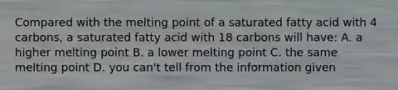 Compared with the melting point of a saturated fatty acid with 4 carbons, a saturated fatty acid with 18 carbons will have: A. a higher melting point B. a lower melting point C. the same melting point D. you can't tell from the information given