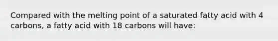 Compared with the melting point of a saturated fatty acid with 4 carbons, a fatty acid with 18 carbons will have: