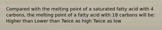 Compared with the melting point of a saturated fatty acid with 4 carbons, the melting point of a fatty acid with 18 carbons will be: Higher than Lower than Twice as high Twice as low