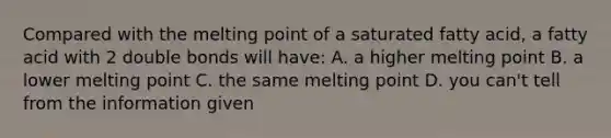 Compared with the melting point of a saturated fatty acid, a fatty acid with 2 double bonds will have: A. a higher melting point B. a lower melting point C. the same melting point D. you can't tell from the information given