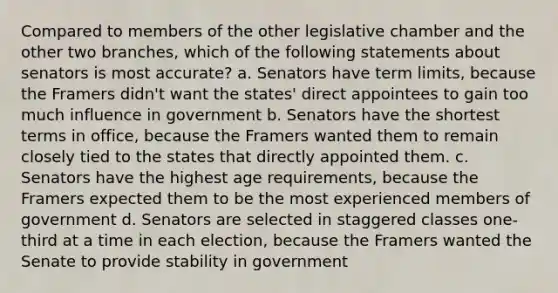 Compared to members of the other legislative chamber and the other two branches, which of the following statements about senators is most accurate? a. Senators have term limits, because the Framers didn't want the states' direct appointees to gain too much influence in government b. Senators have the shortest terms in office, because the Framers wanted them to remain closely tied to the states that directly appointed them. c. Senators have the highest age requirements, because the Framers expected them to be the most experienced members of government d. Senators are selected in staggered classes one-third at a time in each election, because the Framers wanted the Senate to provide stability in government