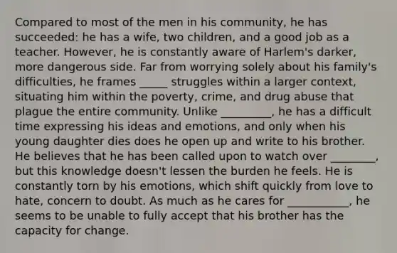 Compared to most of the men in his community, he has succeeded: he has a wife, two children, and a good job as a teacher. However, he is constantly aware of Harlem's darker, more dangerous side. Far from worrying solely about his family's difficulties, he frames _____ struggles within a larger context, situating him within the poverty, crime, and drug abuse that plague the entire community. Unlike _________, he has a difficult time expressing his ideas and emotions, and only when his young daughter dies does he open up and write to his brother. He believes that he has been called upon to watch over ________, but this knowledge doesn't lessen the burden he feels. He is constantly torn by his emotions, which shift quickly from love to hate, concern to doubt. As much as he cares for ___________, he seems to be unable to fully accept that his brother has the capacity for change.