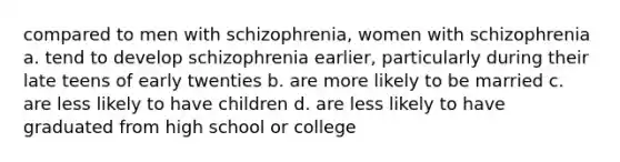 compared to men with schizophrenia, women with schizophrenia a. tend to develop schizophrenia earlier, particularly during their late teens of early twenties b. are more likely to be married c. are less likely to have children d. are less likely to have graduated from high school or college