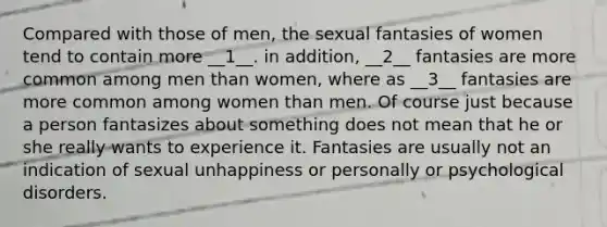 Compared with those of men, the sexual fantasies of women tend to contain more __1__. in addition, __2__ fantasies are more common among men than women, where as __3__ fantasies are more common among women than men. Of course just because a person fantasizes about something does not mean that he or she really wants to experience it. Fantasies are usually not an indication of sexual unhappiness or personally or psychological disorders.