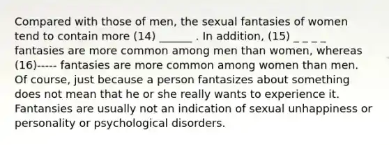 Compared with those of men, the sexual fantasies of women tend to contain more (14) ______ . In addition, (15) _ _ _ _ fantasies are more common among men than women, whereas (16)----- fantasies are more common among women than men. Of course, just because a person fantasizes about something does not mean that he or she really wants to experience it. Fantansies are usually not an indication of sexual unhappiness or personality or psychological disorders.