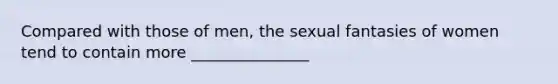 Compared with those of men, the sexual fantasies of women tend to contain more _______________