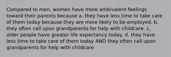 Compared to men, women have more ambivalent feelings toward their parents because a. they have less time to take care of them today because they are more likely to be employed. b. they often call upon grandparents for help with childcare. c. older people have greater life expectancy today. d. they have less time to take care of them today AND they often call upon grandparents for help with childcare