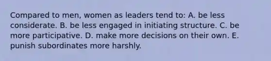 Compared to men, women as leaders tend to: A. be less considerate. B. be less engaged in initiating structure. C. be more participative. D. make more decisions on their own. E. punish subordinates more harshly.