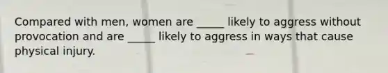 Compared with men, women are _____ likely to aggress without provocation and are _____ likely to aggress in ways that cause physical injury.