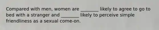 Compared with men, women are ________ likely to agree to go to bed with a stranger and ________ likely to perceive simple friendliness as a sexual come-on.