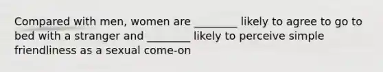 Compared with men, women are ________ likely to agree to go to bed with a stranger and ________ likely to perceive simple friendliness as a sexual come-on